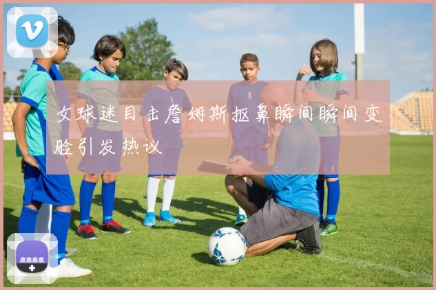女球迷目击詹姆斯抠鼻瞬间瞬间变脸引发热议