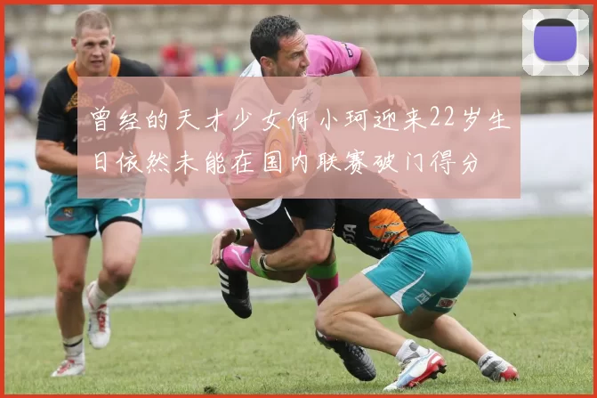 曾经的天才少女何小珂迎来22岁生日依然未能在国内联赛破门得分