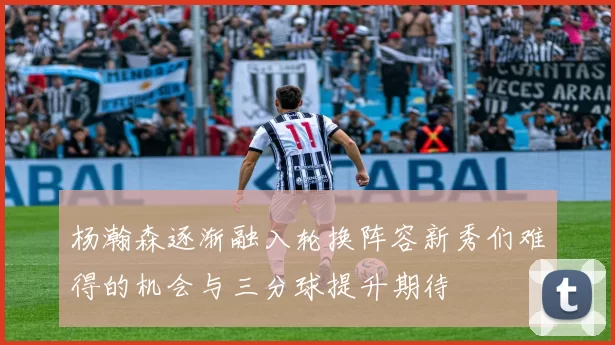 杨瀚森逐渐融入轮换阵容新秀们难得的机会与三分球提升期待