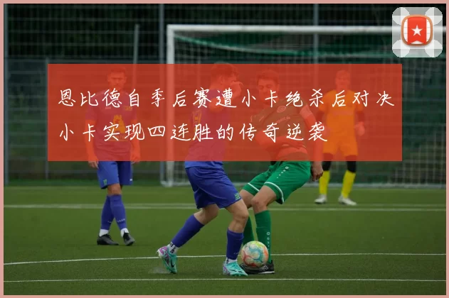 恩比德自季后赛遭小卡绝杀后对决小卡实现四连胜的传奇逆袭